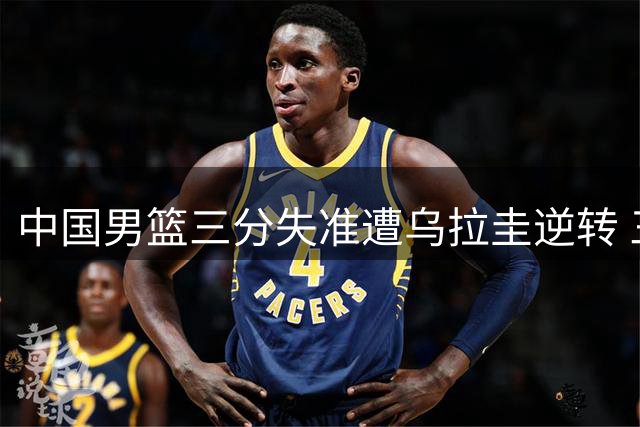 中国男篮三分失准遭乌拉圭逆转 三大后卫表现低迷引质疑