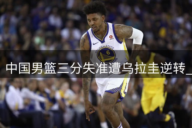 中国男篮三分失准遭乌拉圭逆转 三大后卫表现低迷引质疑