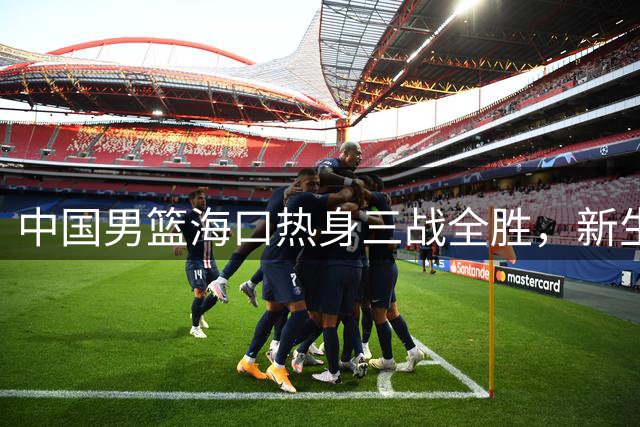 中国男篮海口热身三战全胜，新生代后卫群崭露头角