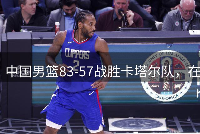 中国男篮83-57战胜卡塔尔队，在取得胜利了也带来了一些新的改变
