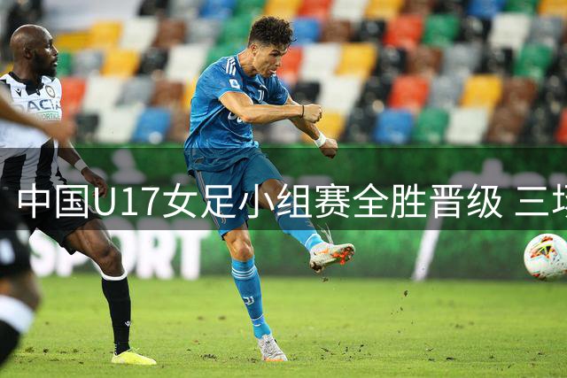 中国U17女足小组赛全胜晋级 三场狂轰14球未失一球