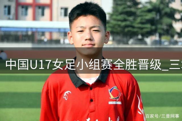 中国U17女足小组赛全胜晋级 三场狂轰14球未失一球