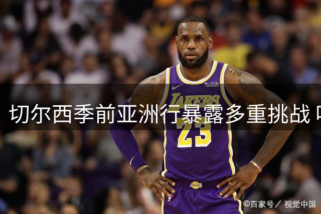 切尔西季前亚洲行暴露多重挑战 哈维阿隆索带队应对考验