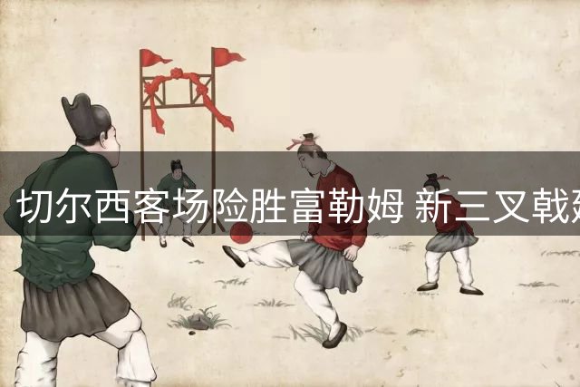 切尔西客场险胜富勒姆 新三叉戟建功门将两度失误