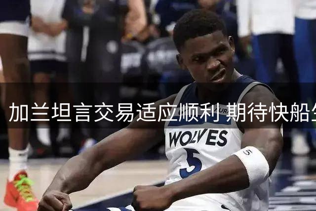 加兰坦言交易适应顺利 期待快船生涯新挑战