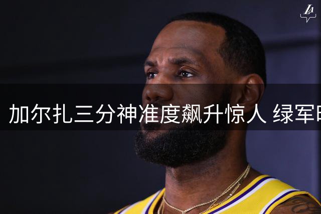 加尔扎三分神准度飙升惊人 绿军时期投射蜕变显著