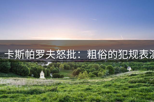 卡斯帕罗夫怒批：粗俗的犯规表演 梅西世界杯告别战背后是他寂寞转身