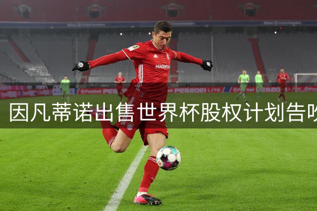 因凡蒂诺出售世界杯股权计划告吹 欧足联强硬抵制成关键