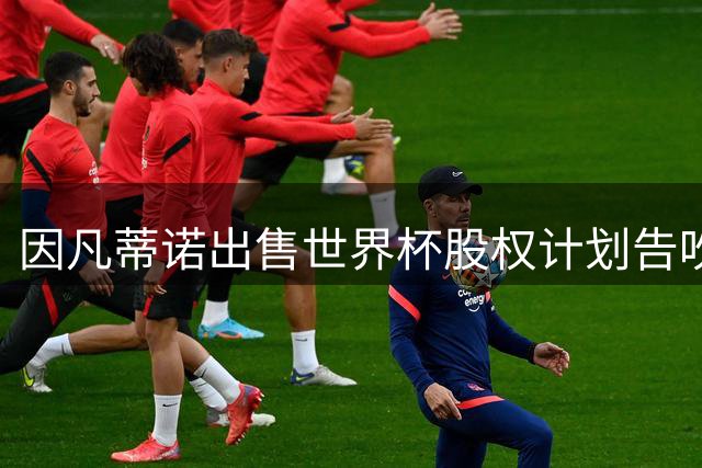 因凡蒂诺出售世界杯股权计划告吹 欧足联强硬抵制成关键
