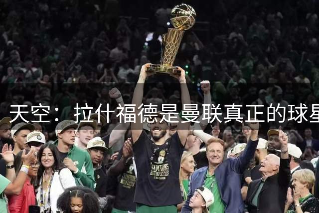 天空：拉什福德是曼联真正的球星；芒特会在新赛季拿首发位置