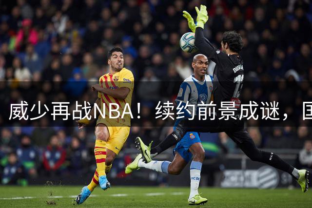 威少再战NBA！续约前景成谜，国王或非最佳选择