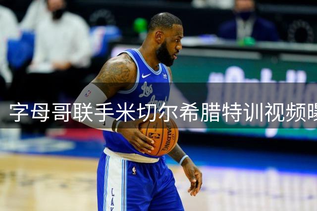 字母哥联手米切尔希腊特训视频曝光，新赛季组合引热议