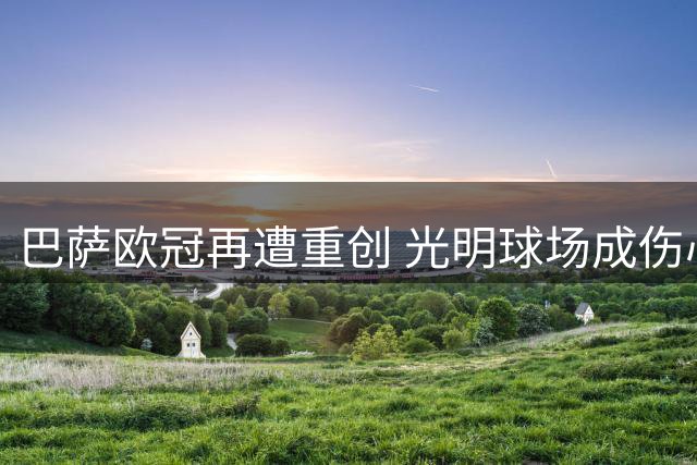 巴萨欧冠再遭重创 光明球场成伤心地