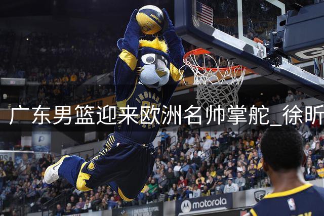 广东男篮迎来欧洲名帅掌舵 徐昕回归现转机 新援试训引关注
