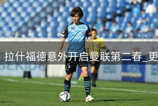 拉什福德意外开启曼联第二春 更衣室领袖助力青训传奇重生