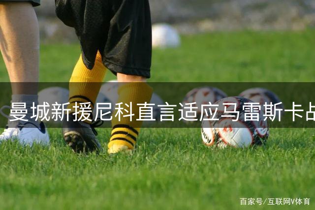 曼城新援尼科直言适应马雷斯卡战术体系 透露夏训关键目标