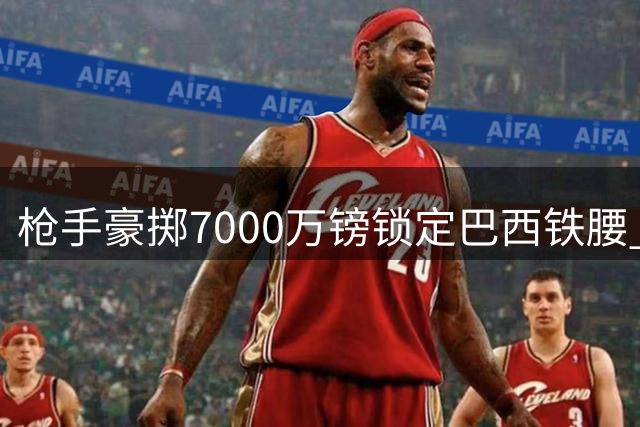枪手豪掷7000万镑锁定巴西铁腰 纽卡队长或成阿尔特塔新王牌