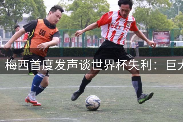 梅西首度发声谈世界杯失利：巨大伤痛需时间抚平