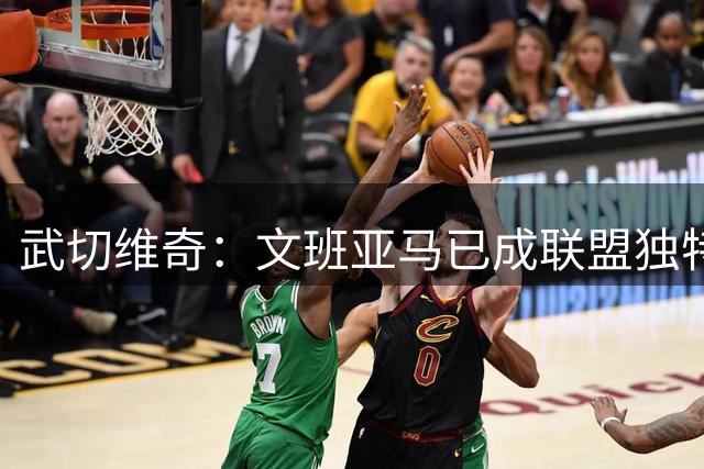 武切维奇：文班亚马已成联盟独特存在 攻防两端统治力惊人