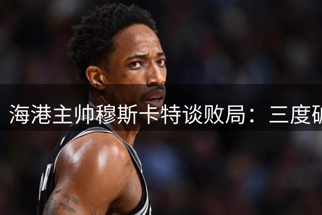 海港主帅穆斯卡特谈败局：三度破门被吹 痛失制胜良机