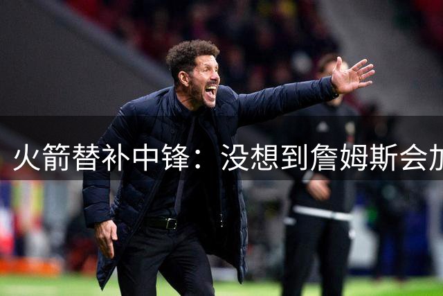 火箭替补中锋：没想到詹姆斯会加盟76人，但这件事对我们没有意义