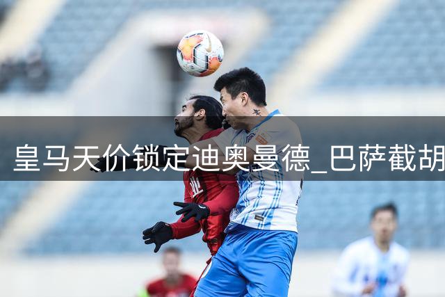 皇马天价锁定迪奥曼德 巴萨截胡罗德里引爆转会市场