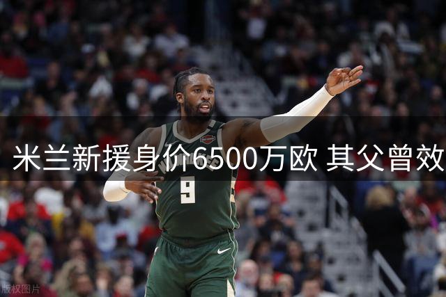 米兰新援身价6500万欧 其父曾效力大连阿尔滨
