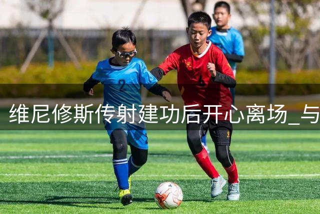 维尼修斯传射建功后开心离场 与穆帅击掌显好心情