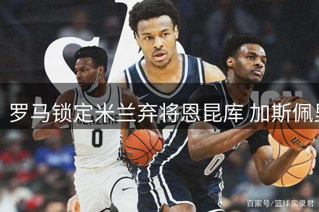 罗马锁定米兰弃将恩昆库 加斯佩里尼力荐引援