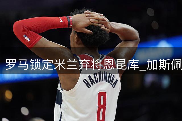罗马锁定米兰弃将恩昆库 加斯佩里尼力荐引援