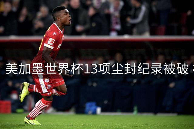 美加墨世界杯13项尘封纪录被破 梅西三度封神甲A外援神话终结