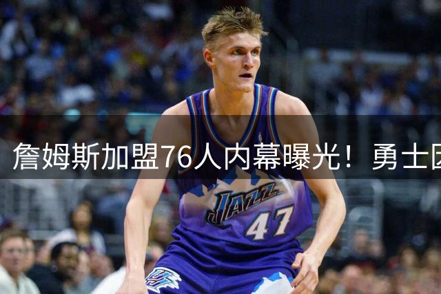 詹姆斯加盟76人内幕曝光！勇士因两大关键条件未达标错失巨星
