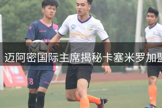迈阿密国际主席揭秘卡塞米罗加盟内幕：顶级引援背后的俱乐部哲学