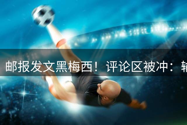 邮报发文黑梅西！评论区被冲：输阿根廷破防！你们60年大赛无冠！