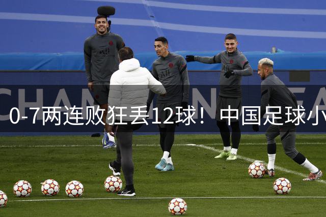0-7两连败狂丢12球！中国足球小将被打爆，前国脚摇头、董路苦笑