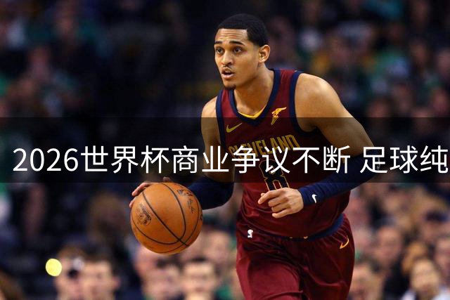 2026世界杯商业争议不断 足球纯粹性遭遇最大挑战