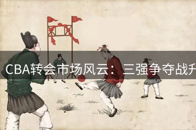CBA转会市场风云：三强争夺战升温
