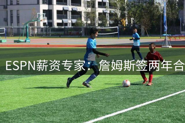ESPN薪资专家：詹姆斯签两年合同，76人反而无法正式完成签约